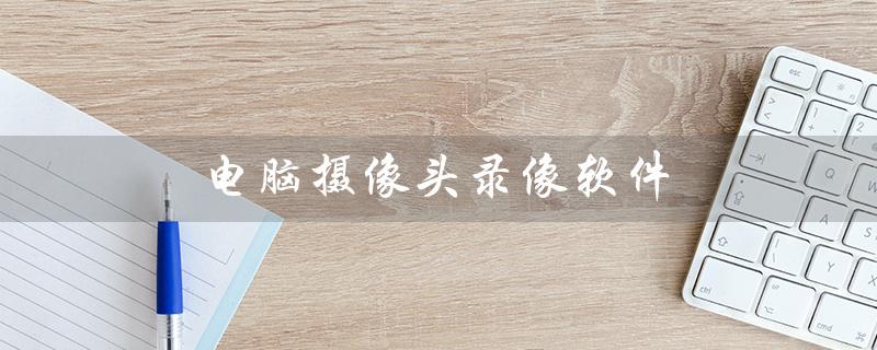 电脑摄像头录像软件（电脑摄像头录像软件免费版是什么）