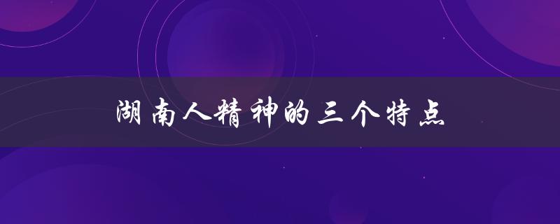湖南人精神的三个特点（湖南人的精神有哪三个特点）