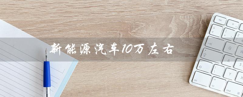 新能源汽车10万左右（新能源汽车10万以下有哪些）