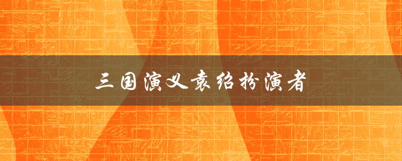 三国演义袁绍扮演者（谁扮演了老版三国演义的袁绍）