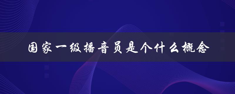 国家一级播音员是个什么概念（掌握条件、评选标准及职责）