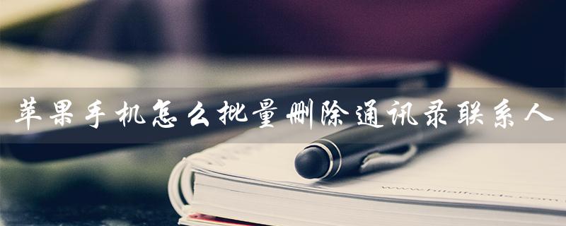 苹果手机怎么批量删除通讯录联系人（如何批量删除苹果通讯录照片）