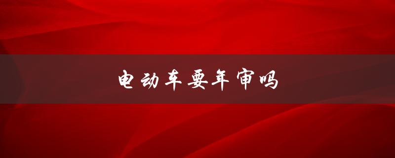 电动车要年审吗（电动车需要年审吗）