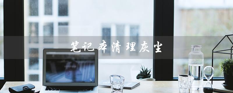 笔记本清理灰尘（如何清理笔记本灰尘）