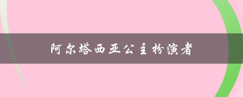 阿尔塔西亚公主扮演者（谁是阿尔塔西亚公主演员）