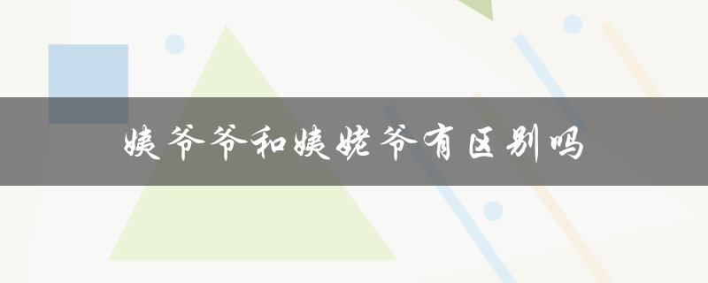 姨爷爷和姨姥爷有区别吗（亲属称谓的文化差异）
