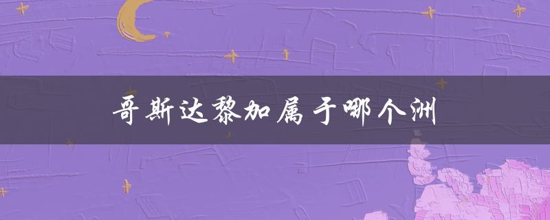 哥斯达黎加属于哪个洲（哥斯达黎加属于哪个洲）
