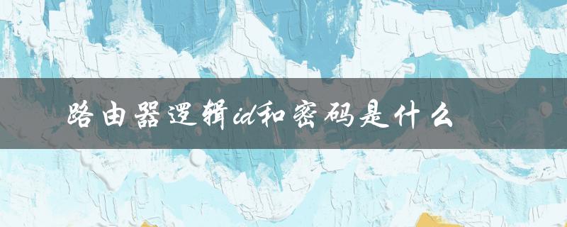 路由器逻辑id和密码是什么（路由器逻辑id和密码是什么）