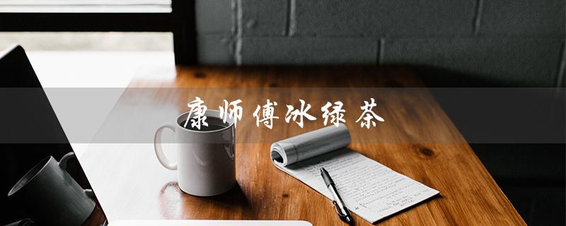 康师傅冰绿茶（康师傅冰绿茶停产原因是什么）