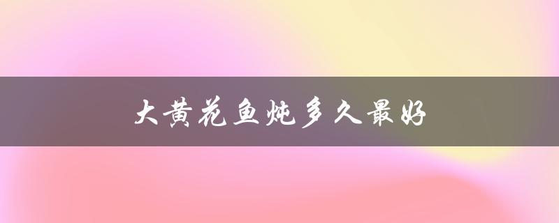 大黄花鱼炖多久最好（黄花鱼炖多久最好吃）