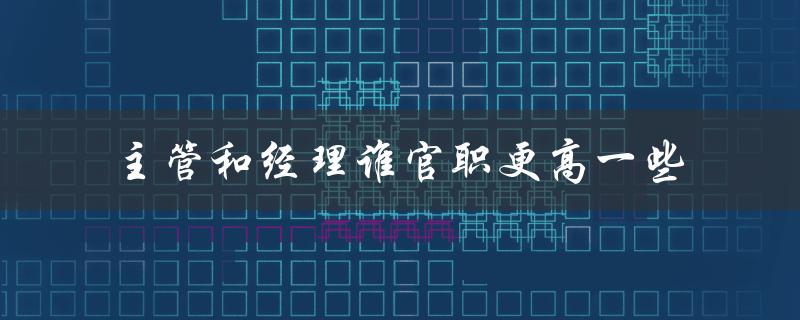 主管和经理谁官职更高一些（主管和经理哪个职位更高）