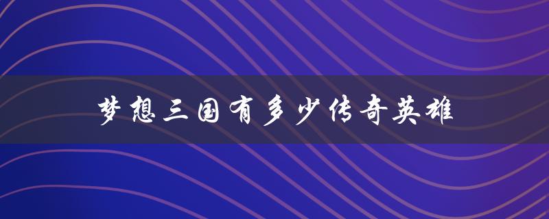 梦想三国有多少传奇英雄（梦想三国英雄牌名单）