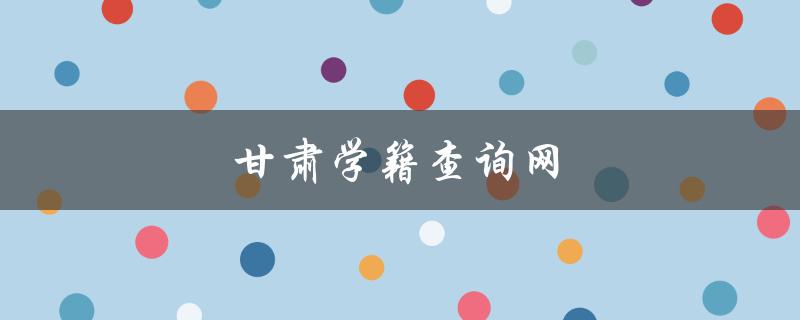 甘肃学籍查询网（甘肃学籍档案查询）