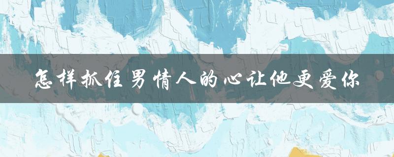 怎样抓住男情人的心让他更爱你（如何抓住情人的心）