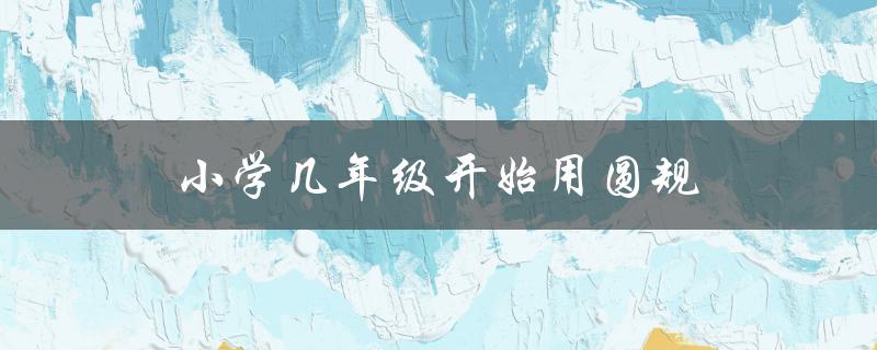 小学几年级开始用圆规（小学几年级用圆规直尺）