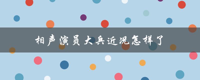 相声演员大兵近况怎样了（大兵相声演员近况如何）