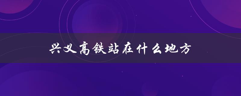 兴义高铁站在什么地方（兴义高铁何时通车）