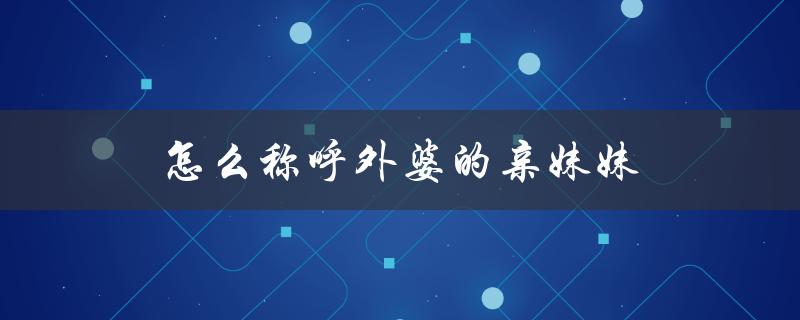 怎么称呼外婆的亲妹妹（外婆亲妹妹的子女怎么称呼）