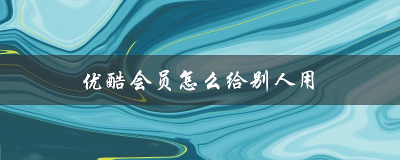 优酷会员怎么给别人用（优酷会员二维码分享）