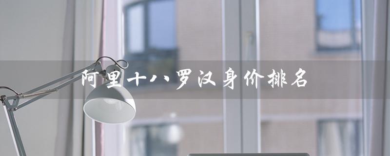 阿里十八罗汉身价排名（阿里18罗汉股份分配情况）