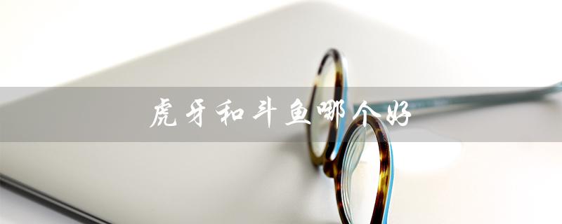 虎牙和斗鱼哪个好（虎牙和斗鱼哪个更好看）