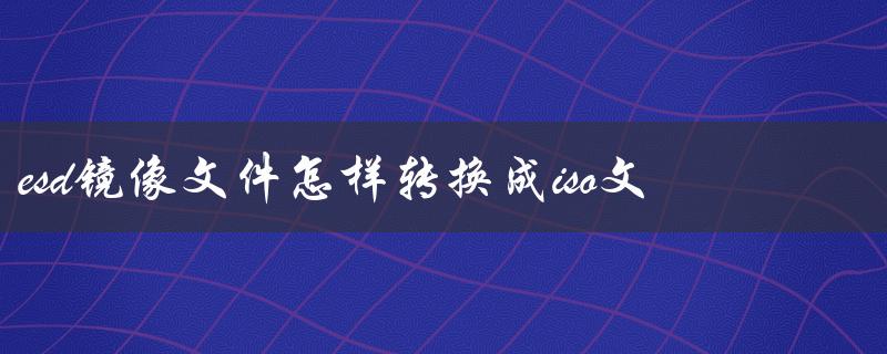 esd镜像文件怎样转换成iso文件（如何将ESD镜像转换为ISO）