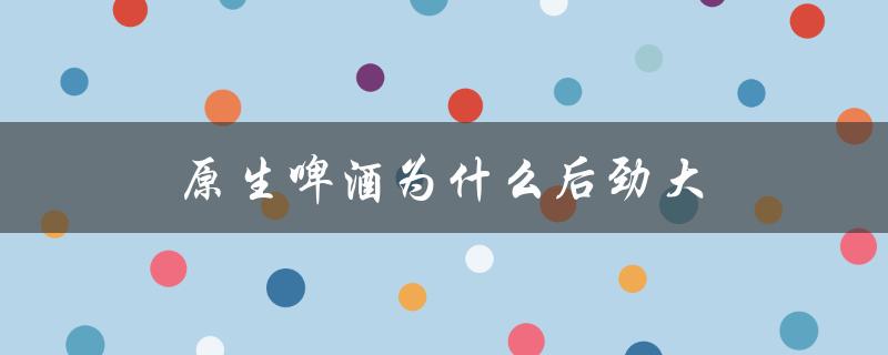 原生啤酒为什么后劲大（原浆啤酒后劲大的原因是什么）