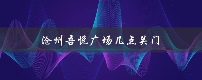 沧州吾悦广场几点关门（沧州吾悦广场电影院是哪家影院）