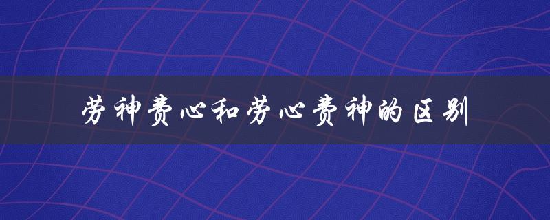 劳神费心和劳心费神的区别（劳神费心与劳心费神的区别）