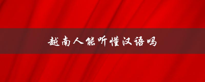 越南人能听懂汉语吗（越南人会说汉语吗）