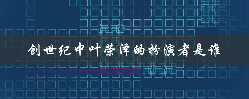 创世纪中叶荣泽的扮演者是谁（揭秘荣泽的演员身份）