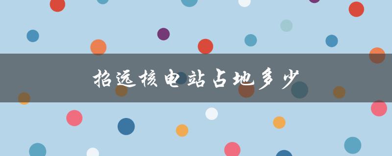 招远核电站占地多少（招远核电站有哪些招聘岗位）
