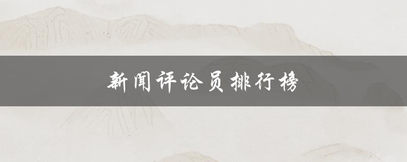 新闻评论员排行榜（新闻平台排行榜是什么）