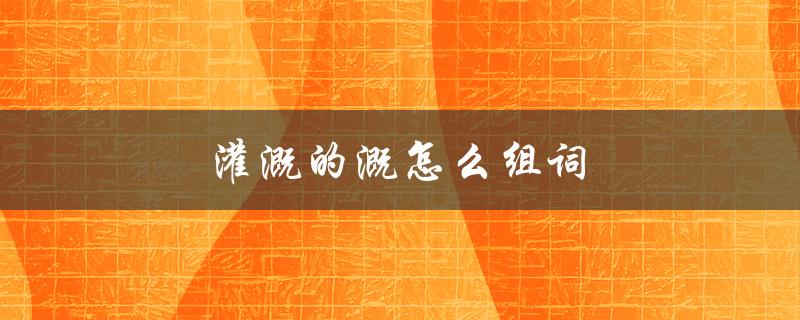 灌溉的溉怎么组词（灌溉的组词及意义是什么）