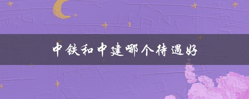 中铁和中建哪个待遇好（中核中铁中建哪家好）
