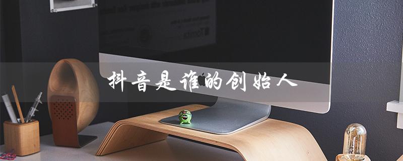 抖音是谁的创始人（美国抖音创始人是谁）