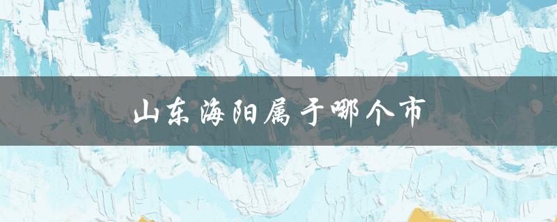 山东海阳属于哪个市（山东海阳属于哪个区市）