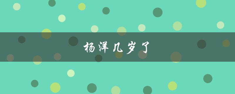 杨洋几岁了（杨洋2023年几岁）