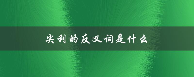 尖利的反义词是什么（尖利的反义词是什么）