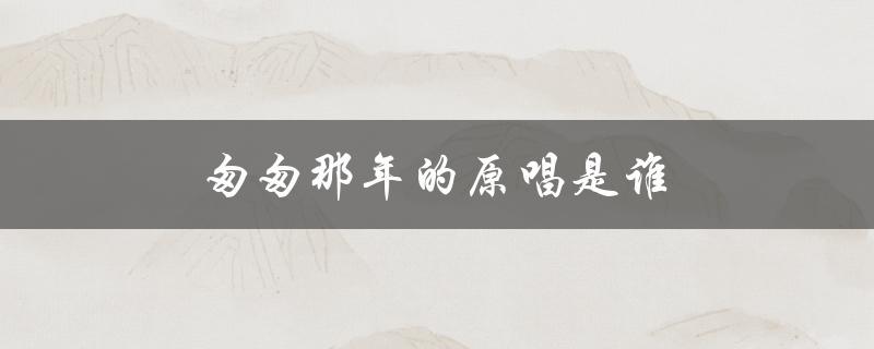 匆匆那年的原唱是谁（匆匆那年原唱是谁）