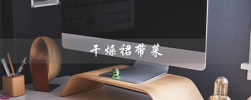 干燥裙带菜（干燥裙带菜怎么做）