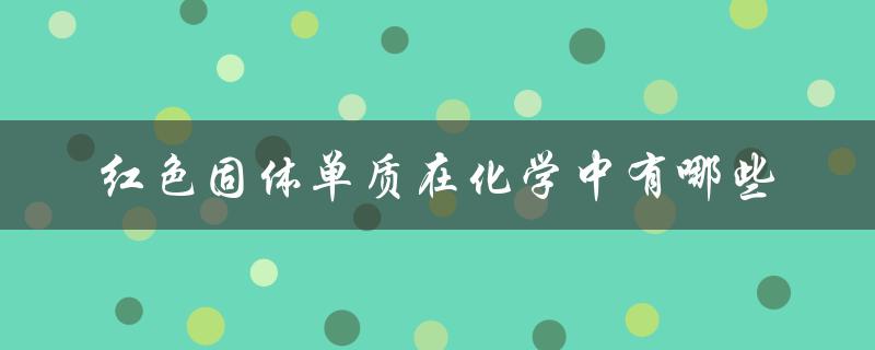 红色固体单质在化学中有哪些（常见红色固体单质）