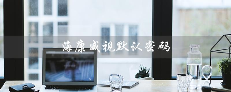 海康威视默认密码（海康威视默认密码是什么）