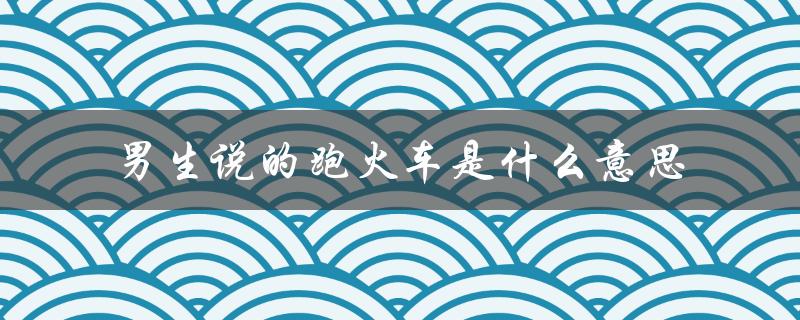 男生说的跑火车是什么意思（男生满嘴跑火车的意思是什么）
