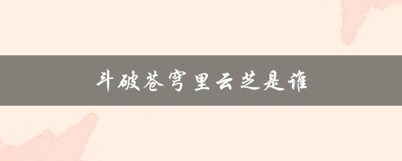 斗破苍穹里云芝是谁（斗破苍穹中的云芝是谁）