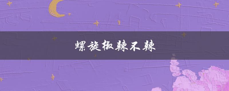 螺旋椒辣不辣（螺旋辣椒辣不辣）