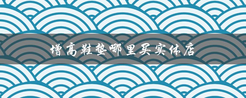 增高鞋垫哪里买实体店（成都哪里有增高鞋垫实体店）