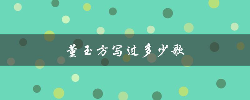 董玉方写过多少歌（作品涉及哪些领域）
