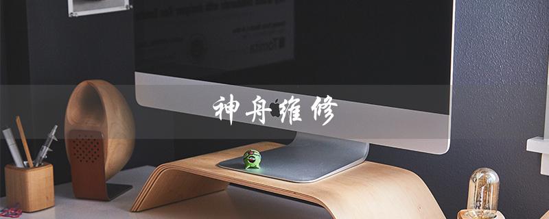 神舟维修（神舟维修情况如何）
