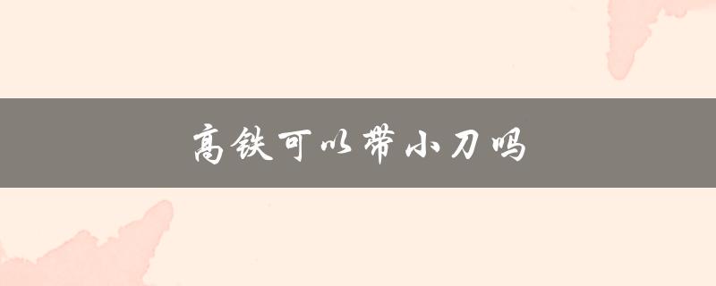 高铁可以带小刀吗（高铁安检可带小刀吗）